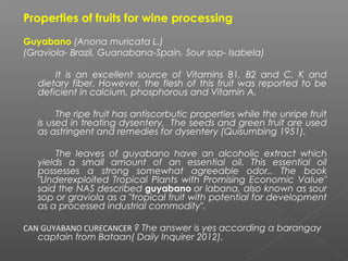 Properties of fruits for wine processing
Guyabano (Anona muricata L.)
(Graviola- Brazil, Guanabana-Spain, Sour sop- Isabela)
It is an excellent source of Vitamins B1, B2 and C, K and
dietary fiber. However, the flesh of this fruit was reported to be
deficient in calcium, phosphorous and Vitamin A.
The ripe fruit has antiscorbutic properties while the unripe fruit
is used in treating dysentery. The seeds and green fruit are used
as astringent and remedies for dysentery (Quisumbing 1951).
The leaves of guyabano have an alcoholic extract which
yields a small amount of an essential oil. This essential oil
possesses a strong somewhat agreeable odor.. The book
"Underexploited Tropical Plants with Promising Economic Value"
said the NAS described guyabano or labana, also known as sour
sop or graviola as a "tropical fruit with potential for development
as a processed industrial commodity".
CAN GUYABANO CURECANCER ? The answer is yes according a barangay
captain from Bataan( Daily Inquirer 2012).
 