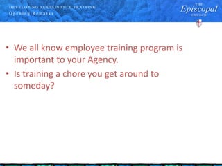 D E V E LO P IN G S U S TA IN A B LE T R A IN IN G
O p e n i n g R e m a r k s
• We all know employee training program is
important to your Agency.
• Is training a chore you get around to
someday?
 