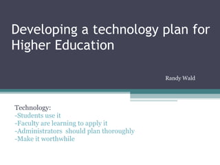 Developing a technology plan for Higher Education Technology: -Students use it -Faculty are learning to apply it -Administrators  should plan thoroughly -Make it worthwhile Randy Wald 