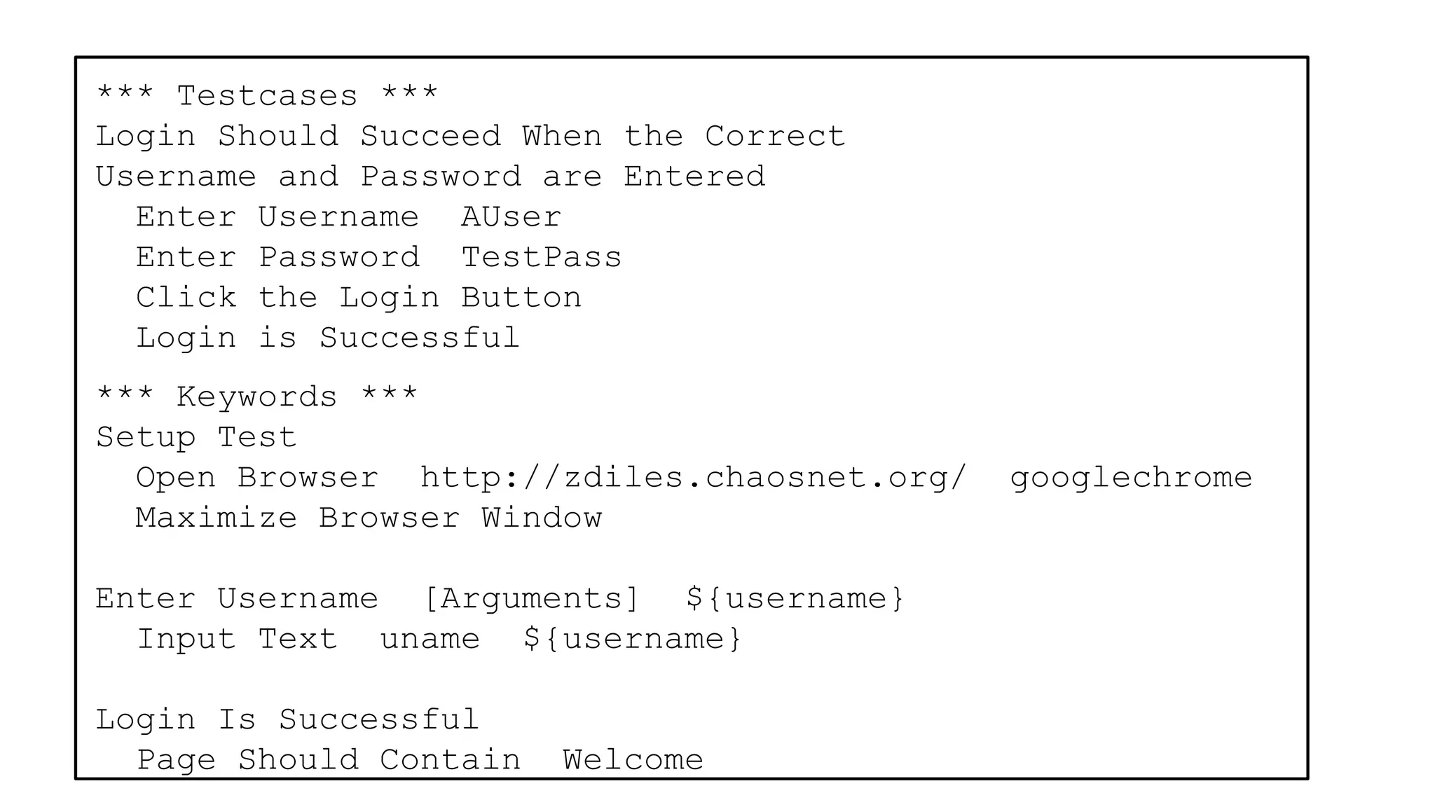*** Testcases ***
Login Should Succeed When the Correct
Username and Password are Entered
Enter Username AUser
Enter Password TestPass
Click the Login Button
Login is Successful
*** Keywords ***
Setup Test
Open Browser http://zdiles.chaosnet.org/ googlechrome
Maximize Browser Window
Enter Username [Arguments] ${username}
Input Text uname ${username}
Login Is Successful
Page Should Contain Welcome
 