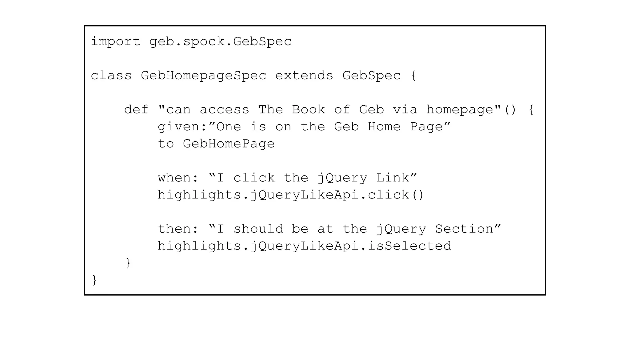 import geb.spock.GebSpec
class GebHomepageSpec extends GebSpec {
def "can access The Book of Geb via homepage"() {
given:”One is on the Geb Home Page”
to GebHomePage
when: “I click the jQuery Link”
highlights.jQueryLikeApi.click()
then: “I should be at the jQuery Section”
highlights.jQueryLikeApi.isSelected
}
}
 