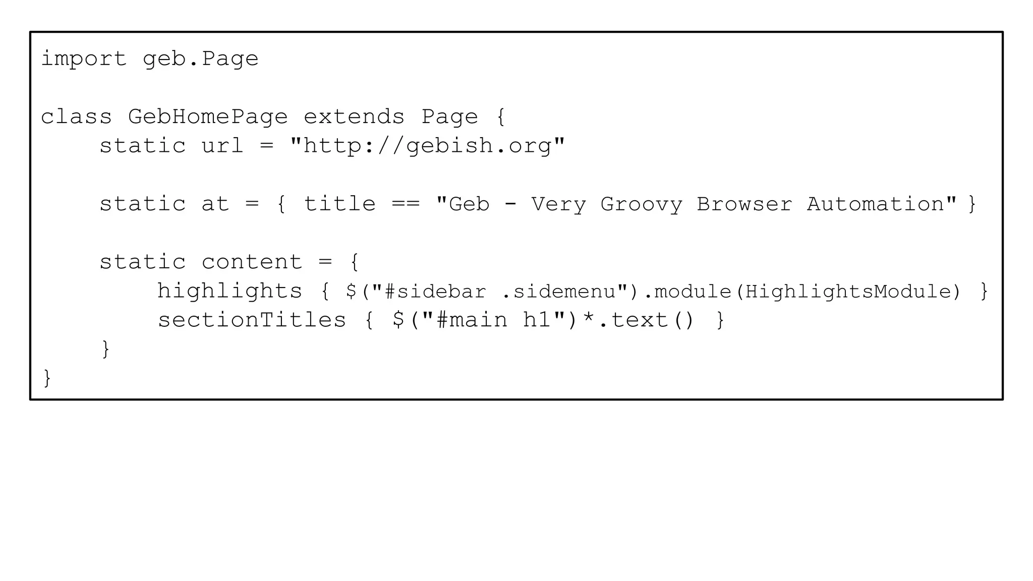 import geb.Page
class GebHomePage extends Page {
static url = "http://gebish.org"
static at = { title == "Geb - Very Groovy Browser Automation" }
static content = {
highlights { $("#sidebar .sidemenu").module(HighlightsModule) }
sectionTitles { $("#main h1")*.text() }
}
}
 