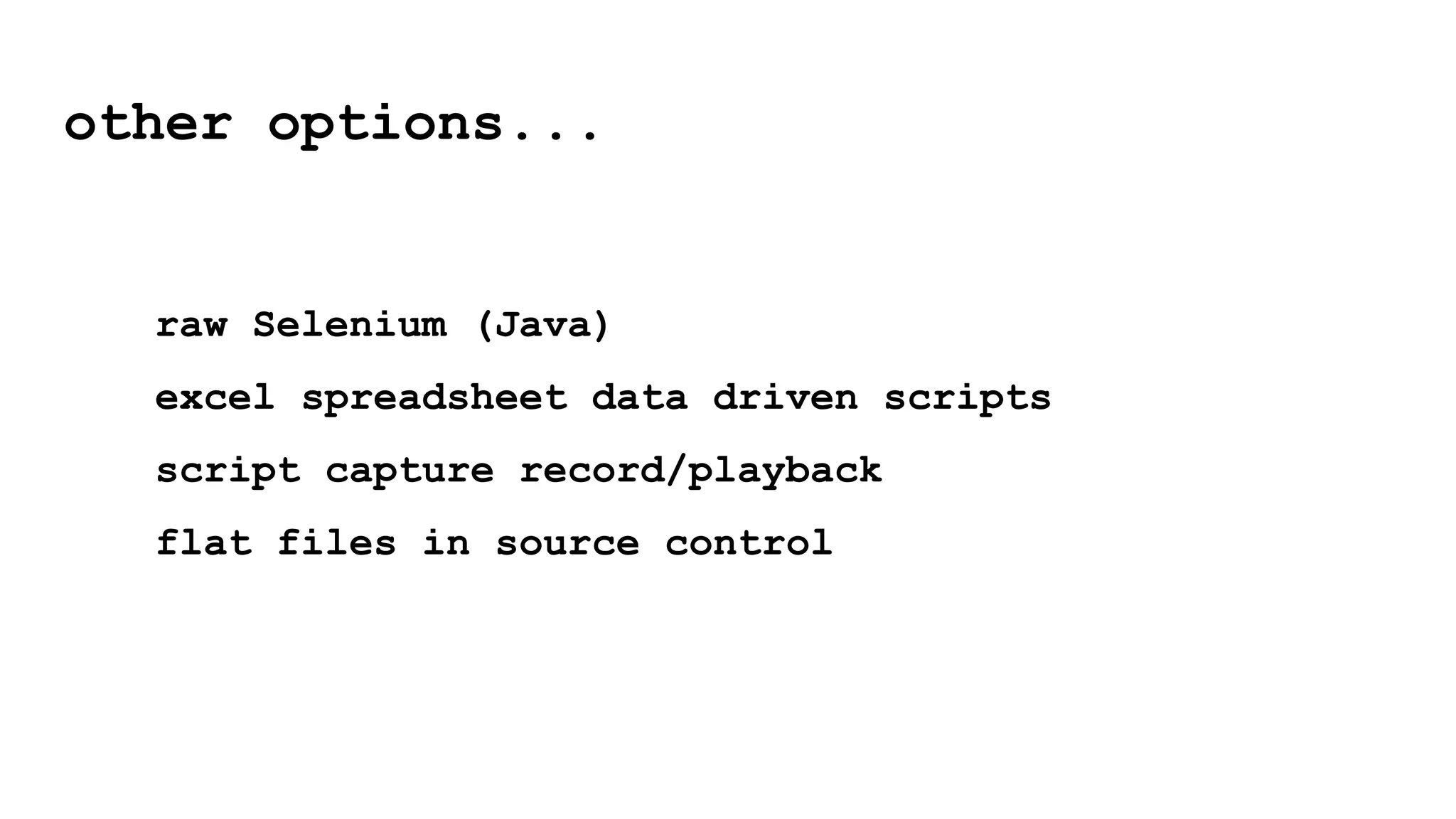 raw Selenium (Java)
excel spreadsheet data driven scripts
script capture record/playback
flat files in source control
other options...
 