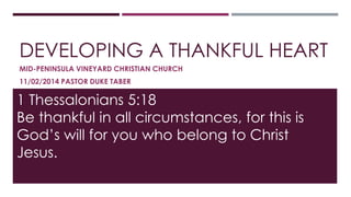 DEVELOPING A THANKFUL HEART 
MID-PENINSULA VINEYARD CHRISTIAN CHURCH 
11/02/2014 PASTOR DUKE TABER 
1 Thessalonians 5:18 
Be thankful in all circumstances, for this is 
God’s will for you who belong to Christ 
Jesus. 
 