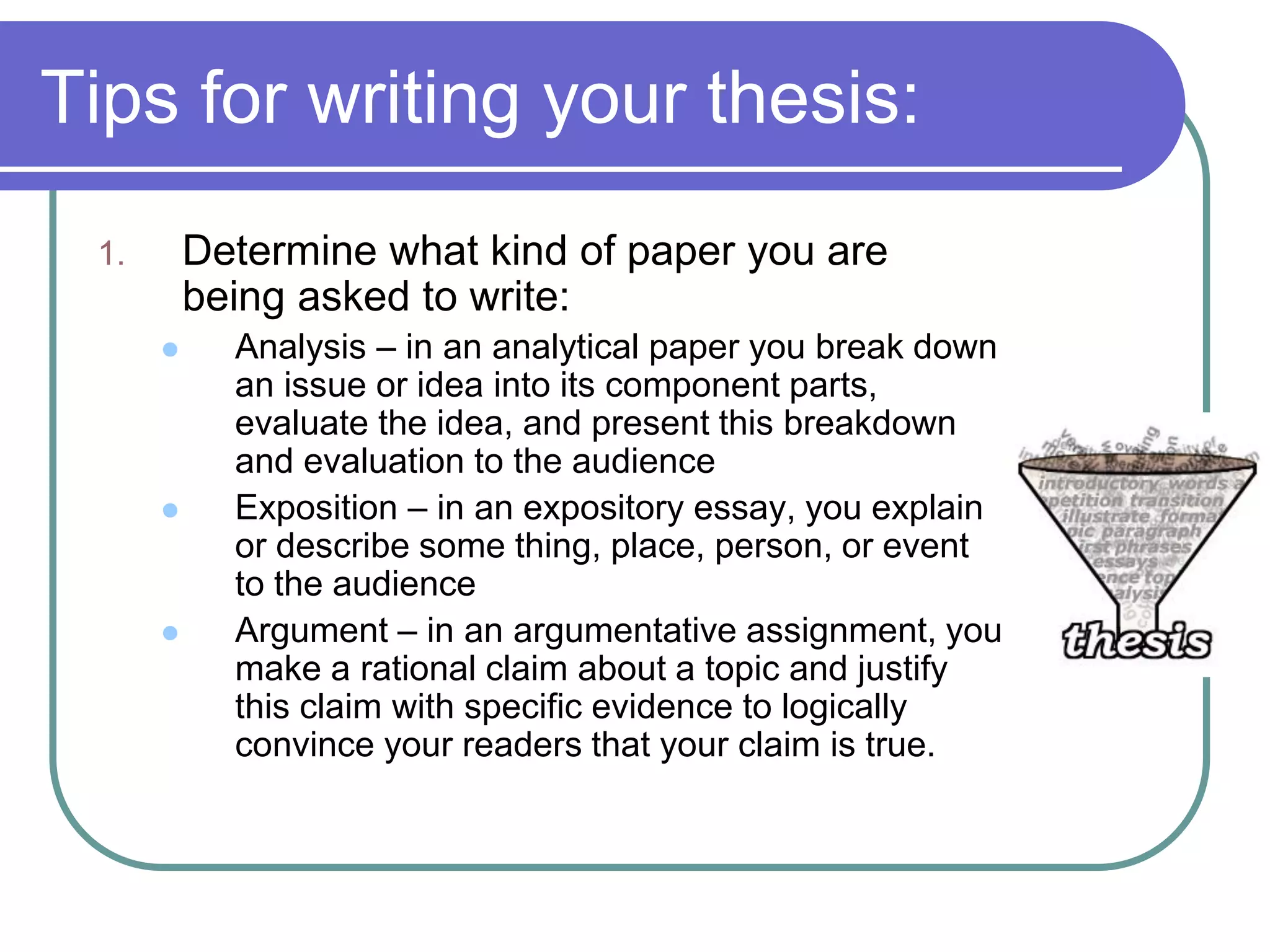 Tips for writing your thesis:
 1.       Determine what kind of paper you are
          being asked to write:
           Analysis – in an analytical paper you break down
            an issue or idea into its component parts,
            evaluate the idea, and present this breakdown
            and evaluation to the audience
           Exposition – in an expository essay, you explain
            or describe some thing, place, person, or event
            to the audience
           Argument – in an argumentative assignment, you
            make a rational claim about a topic and justify
            this claim with specific evidence to logically
            convince your readers that your claim is true.
 