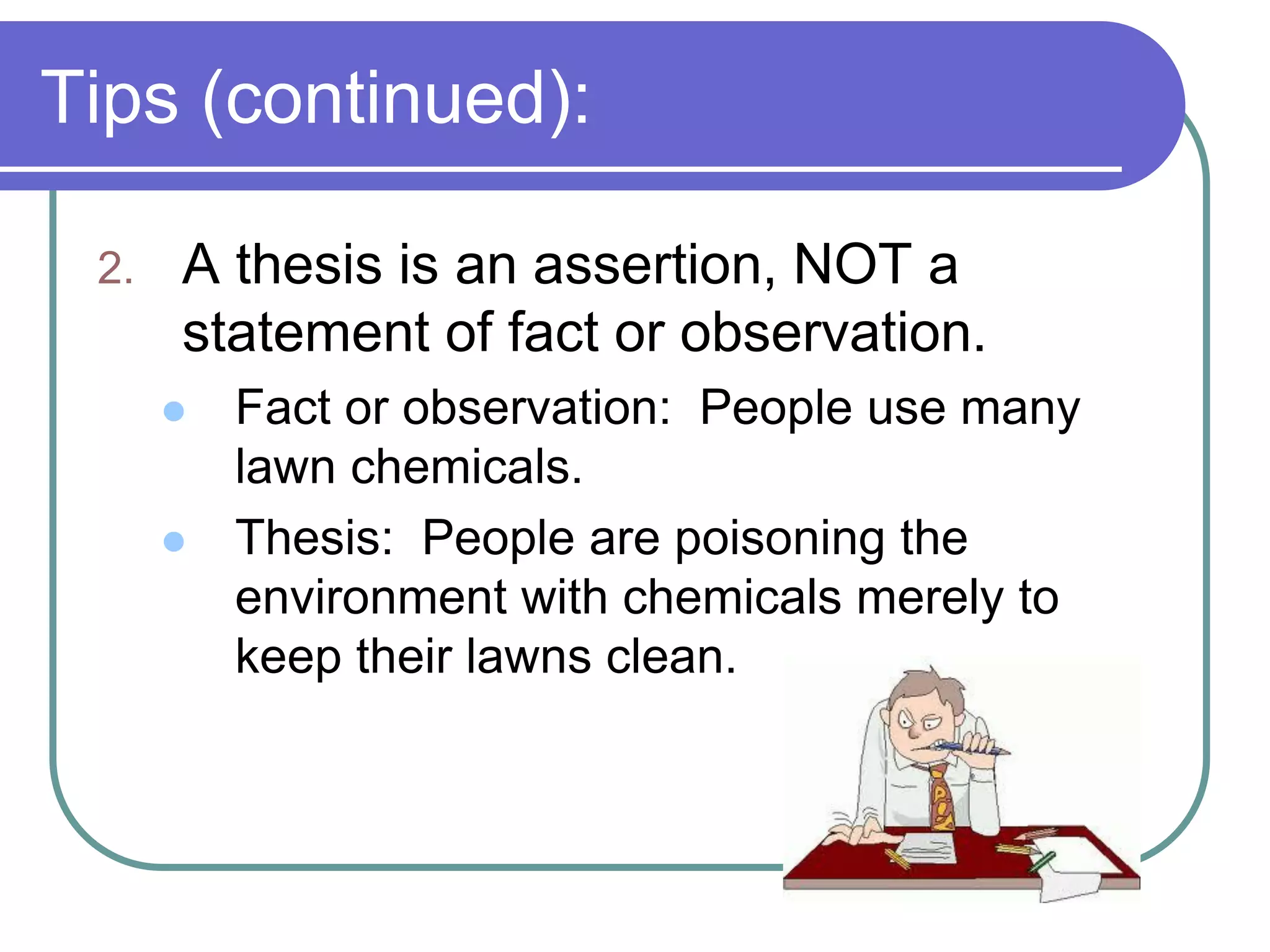 Tips (continued):

 2.   A thesis is an assertion, NOT a
      statement of fact or observation.
         Fact or observation: People use many
          lawn chemicals.
         Thesis: People are poisoning the
          environment with chemicals merely to
          keep their lawns clean.
 