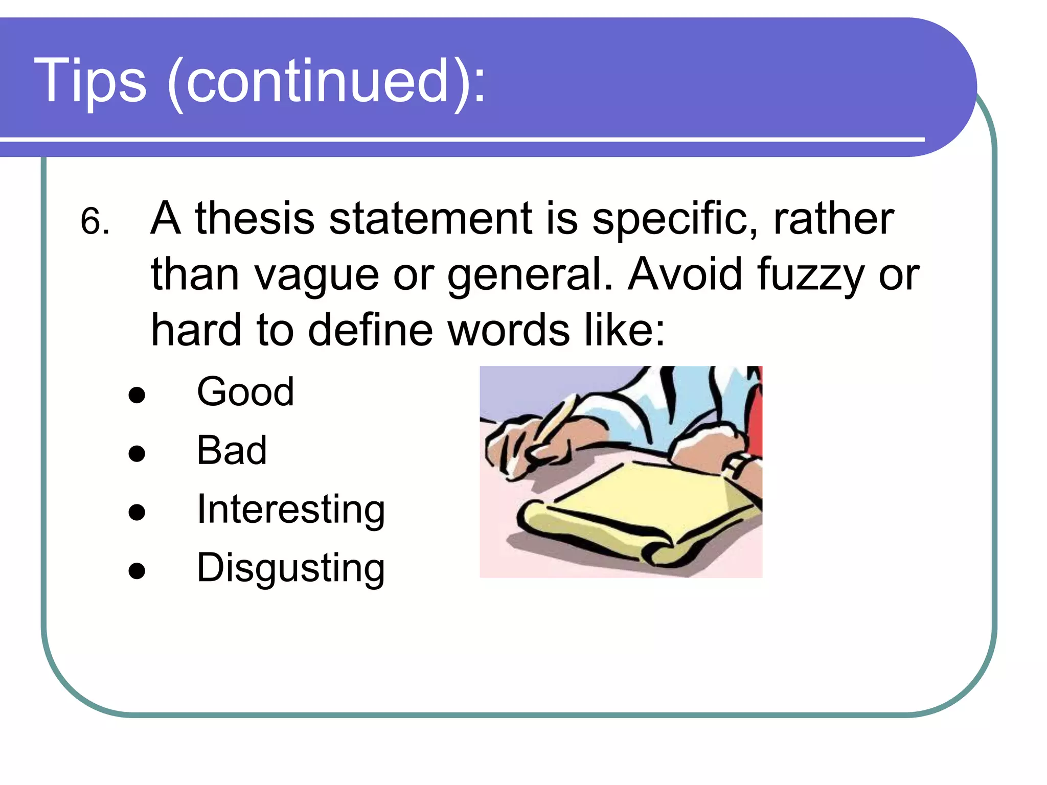 Tips (continued):

 6.       A thesis statement is specific, rather
          than vague or general. Avoid fuzzy or
          hard to define words like:
           Good
           Bad
           Interesting
           Disgusting
 