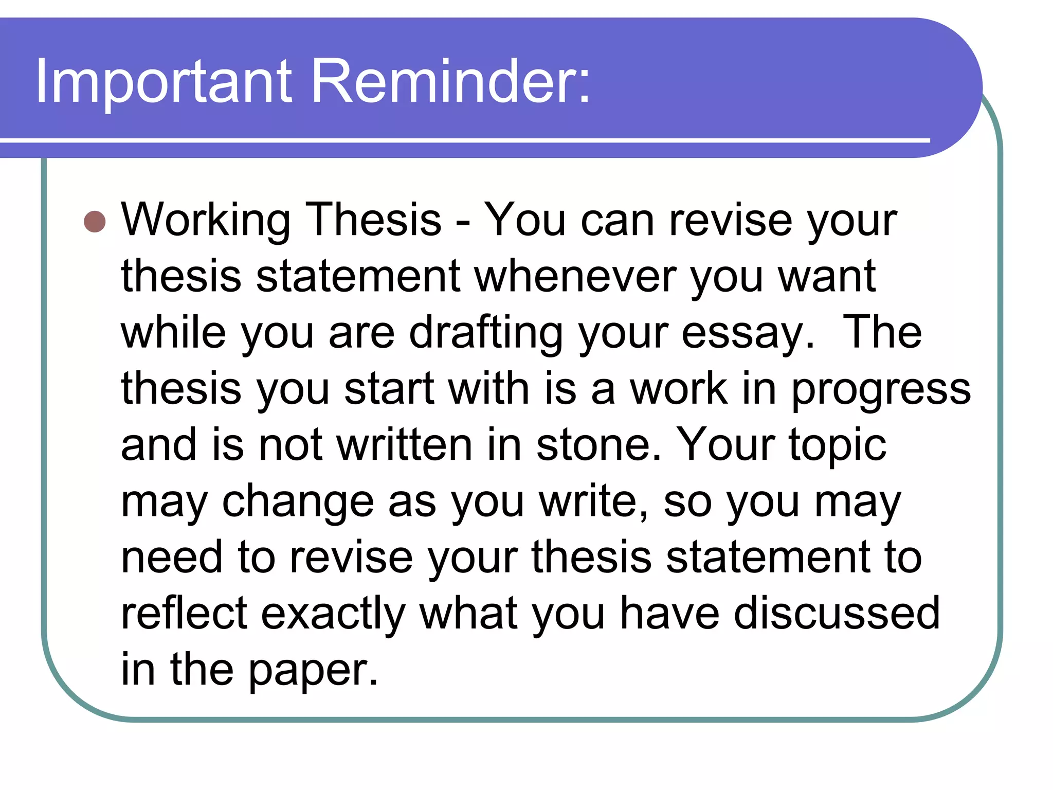 Important Reminder:

    Working Thesis - You can revise your
     thesis statement whenever you want
     while you are drafting your essay. The
     thesis you start with is a work in progress
     and is not written in stone. Your topic
     may change as you write, so you may
     need to revise your thesis statement to
     reflect exactly what you have discussed
     in the paper.
 