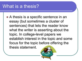 What is a thesis?

    A thesis is a specific sentence in an
     essay (but sometimes a cluster of
     sentences) that lets the reader know
     what the writer is asserting about the
     topic. In college-level papers we
     establish interest in the topic and some
     focus for the topic before offering the
     thesis statement.
 