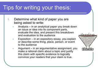 Tips for writing your thesis:
 1.       Determine what kind of paper you are
          being asked to write:
           Analysis – in an analytical paper you break down
            an issue or idea into its component parts,
            evaluate the idea, and present this breakdown
            and evaluation to the audience
           Exposition – in an expository essay, you explain
            or describe some thing, place, person, or event
            to the audience
           Argument – in an argumentative assignment, you
            make a rational claim about a topic and justify
            this claim with specific evidence to logically
            convince your readers that your claim is true.
 