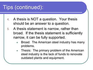Tips (continued):

 4.   A thesis is NOT a question. Your thesis
      should be an answer to a question.
 5.   A thesis statement is narrow, rather than
      broad. If the thesis statement is sufficiently
      narrow, it can be fully supported.
           Broad: The American steel industry has many
            problems.
           Thesis: The primary problem of the American
            steel industry is the lack of funds to renovate
            outdated plants and equipment.
 