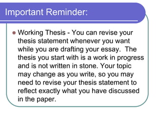 Important Reminder:

    Working Thesis - You can revise your
     thesis statement whenever you want
     while you are drafting your essay. The
     thesis you start with is a work in progress
     and is not written in stone. Your topic
     may change as you write, so you may
     need to revise your thesis statement to
     reflect exactly what you have discussed
     in the paper.
 