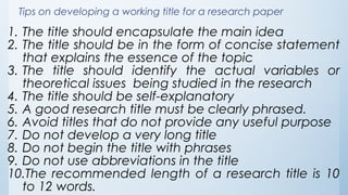 Tips on developing a working title for a research paper
1. The title should encapsulate the main idea
2. The title should be in the form of concise statement
that explains the essence of the topic
3. The title should identify the actual variables or
theoretical issues being studied in the research
4. The title should be self-explanatory
5. A good research title must be clearly phrased.
6. Avoid titles that do not provide any useful purpose
7. Do not develop a very long title
8. Do not begin the title with phrases
9. Do not use abbreviations in the title
10.The recommended length of a research title is 10
to 12 words.
 