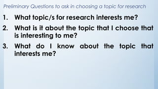 Preliminary Questions to ask in choosing a topic for research
1. What topic/s for research interests me?
2. What is it about the topic that I choose that
is interesting to me?
3. What do I know about the topic that
interests me?
 