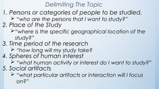 Delimiting The Topic
1. Persons or categories of people to be studied.
 “who are the persons that I want to study?”
2. Place of the Study
“where is the specific geographical location of the
study?”
3. Time period of the research
 “how long will my study take?
4. Spheres of human interest
 “what human activity or interest do I want to study?”
5. Social artifacts
 “what particular artifacts or interaction will I focus
on?”
 