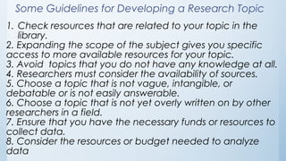 Some Guidelines for Developing a Research Topic
1. Check resources that are related to your topic in the
library.
2. Expanding the scope of the subject gives you specific
access to more available resources for your topic.
3. Avoid topics that you do not have any knowledge at all.
4. Researchers must consider the availability of sources.
5. Choose a topic that is not vague, intangible, or
debatable or is not easily answerable.
6. Choose a topic that is not yet overly written on by other
researchers in a field.
7. Ensure that you have the necessary funds or resources to
collect data.
8. Consider the resources or budget needed to analyze
data
 