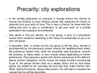 Precarity: city explorations
●   In the printed publication on precarity in Europe there's the chance to
    narrate non-fictional or even fictional stories that represent the theme of
    precarity from your point of view. This is also a chance, for those who like
    writing and wish to give a contribution, to get your work on a printed
    publication that is going to be distributed.
●   One option is that you identify, as a city group, a story of a precarious
    worker that it would be interesting to tell 'cause it's emblematic to you or to
    your city group.
●   A storyteller, then, is chosen by the city group to tell the story. He/she is
    accompanied by the precarious worker around the neighbourhood where
    the precarious worker lives, while the storyteller asks questions, records
    the answers, or takes notes, or even shoots videos depending on his/her
    preferences. The precarious worker tells his/her experience of the different
    places (his/her workplace, his/her house, the shops he/she's accustomed
    to go to, the places he/she visits on a weekly basis) and on how these
    places are related to her everyday life and how they make him/her feel.
    While visiting the places, always take picture, this will help to visualize the
    scenes that you will be describing.
 