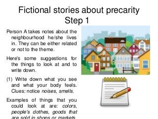 Fictional stories about precarity
                  Step 1
Person A takes notes about the
  neighbourhood he/she lives
  in. They can be either related
  or not to the theme.
Here's some suggestions for
  the things to look at and to
  write down.
(1) Write down what you see
  and what your body feels.
  Clues: notice noises, smells.
Examples of things that you
  could look at are: colors,
  people's clothes, goods that
 