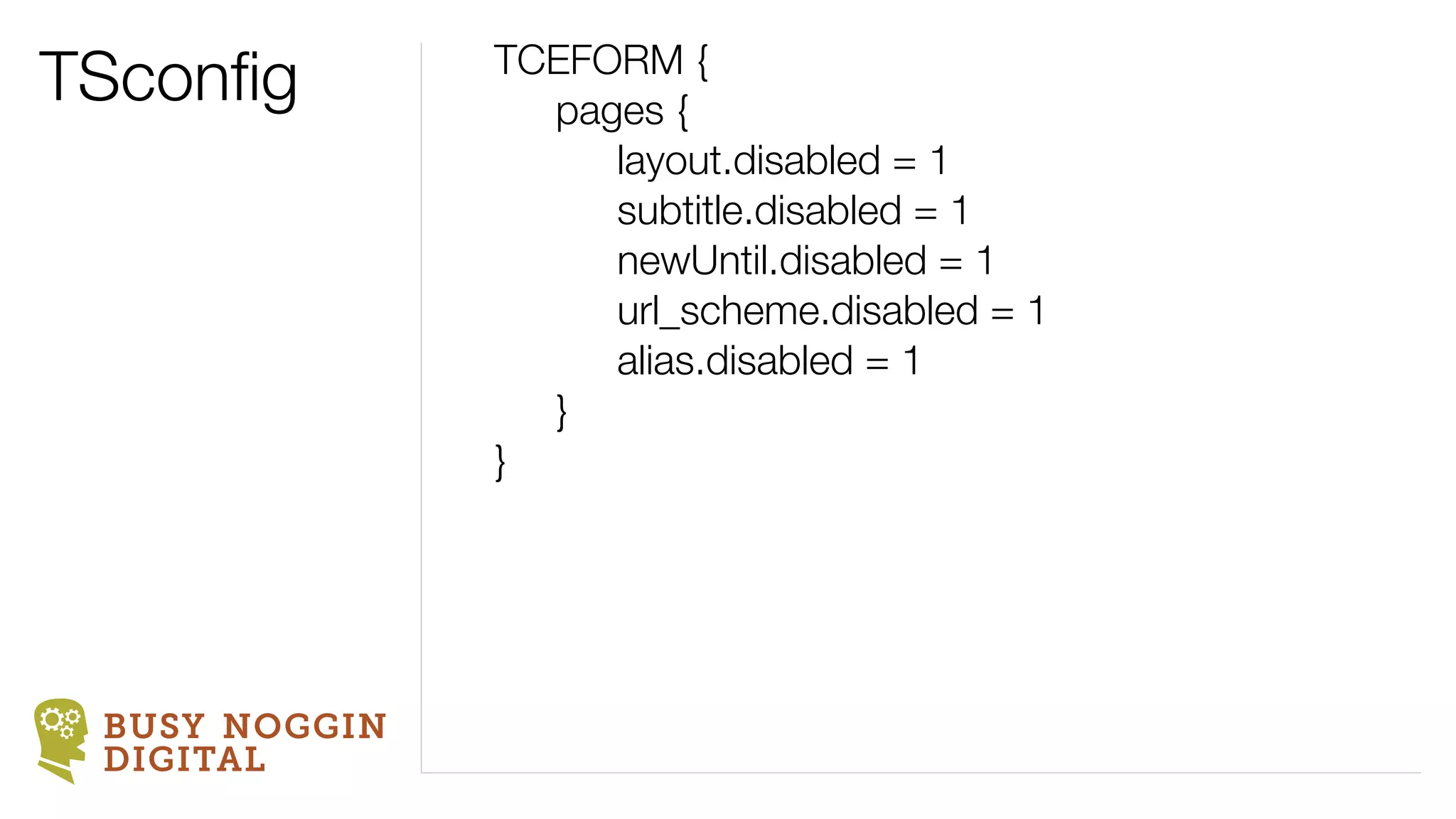 TSconﬁg        TCEFORM {
                 pages {
                    layout.disabled = 1
                    subtitle.disabled = 1
                    newUntil.disabled = 1
                    url_scheme.disabled = 1
                    alias.disabled = 1
                 }
               }




 BUSY NOGGIN
 DIGITAL
 