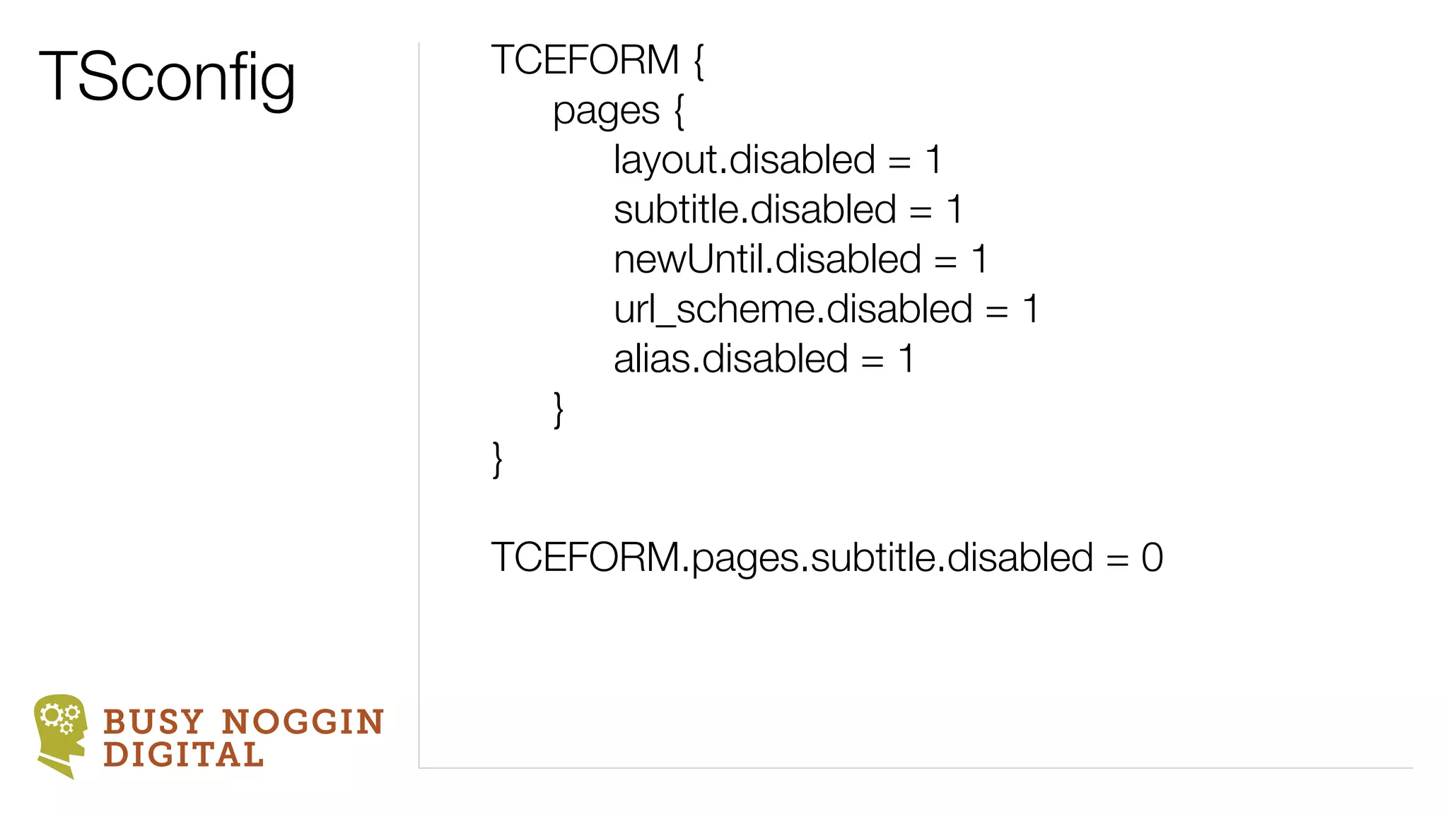 TSconﬁg        TCEFORM {
                 pages {
                    layout.disabled = 1
                    subtitle.disabled = 1
                    newUntil.disabled = 1
                    url_scheme.disabled = 1
                    alias.disabled = 1
                 }
               }

               TCEFORM.pages.subtitle.disabled = 0


 BUSY NOGGIN
 DIGITAL
 