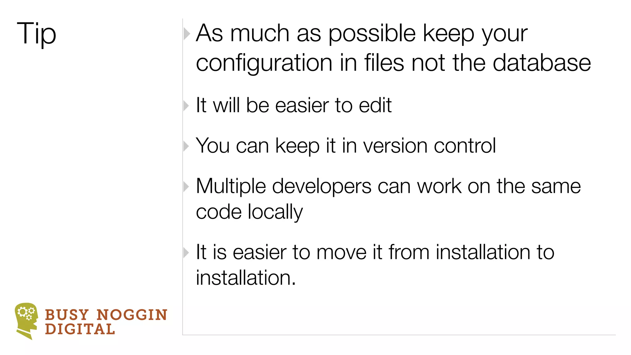 Tip             ‣ As much as possible keep your
                  conﬁguration in ﬁles not the database
                ‣ It will be easier to edit
                ‣ You can keep it in version control
                ‣ Multiple developers can work on the same
                  code locally
                ‣ It is easier to move it from installation to
                  installation.
  BUSY NOGGIN
  DIGITAL
 
