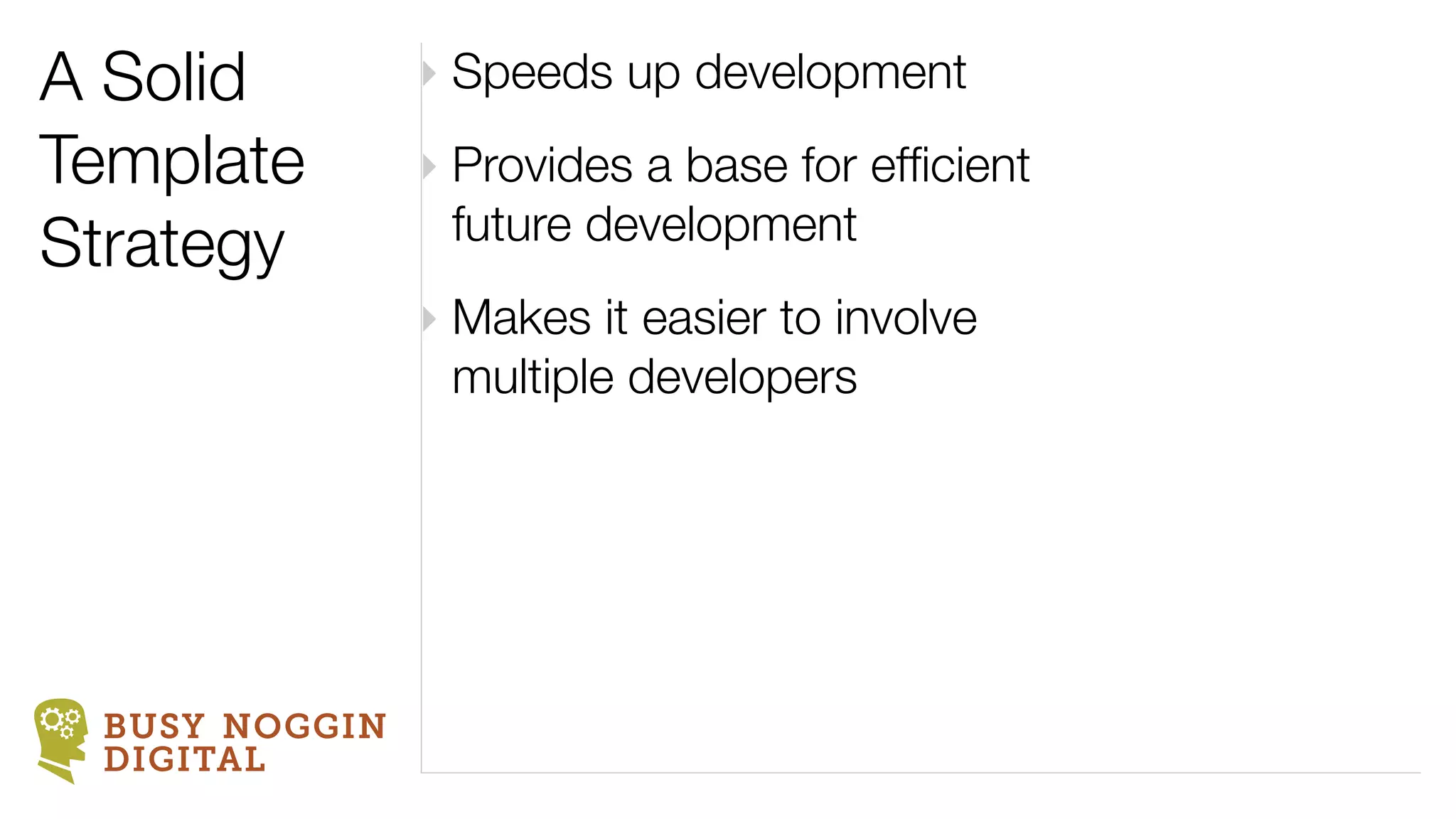 A Solid        ‣ Speeds up development
Template       ‣ Provides a base for efﬁcient
                 future development
Strategy
               ‣ Makes it easier to involve
                 multiple developers




 BUSY NOGGIN
 DIGITAL
 