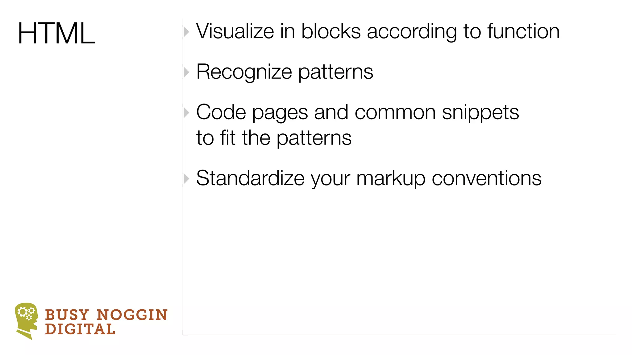 HTML           ‣ Visualize in blocks according to function
               ‣ Recognize patterns
               ‣ Code pages and common snippets
                 to ﬁt the patterns
               ‣ Standardize your markup conventions




 BUSY NOGGIN
 DIGITAL
 