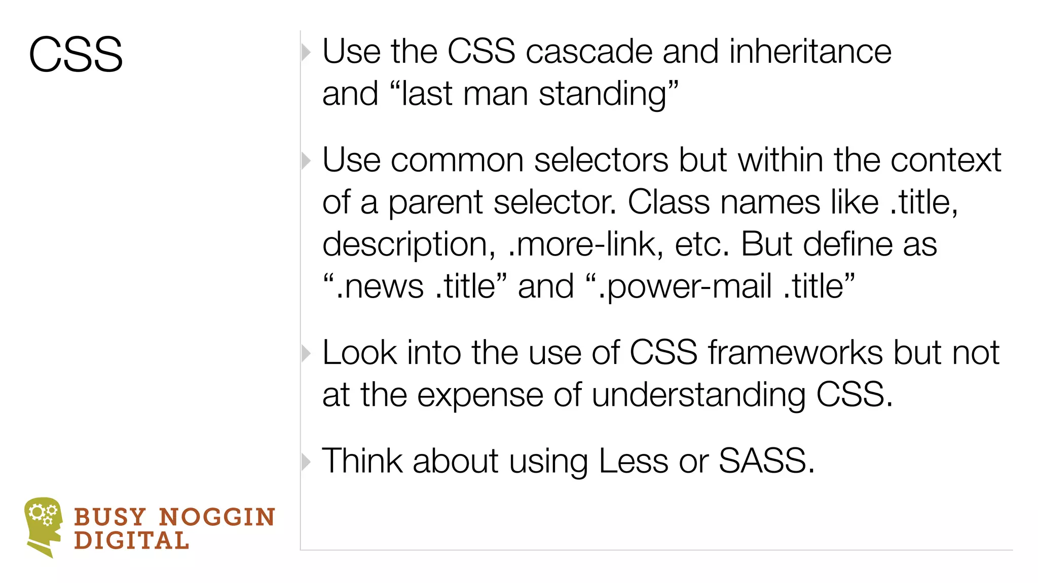 CSS            ‣ Use the CSS cascade and inheritance
                 and “last man standing”
               ‣ Use common selectors but within the context
                 of a parent selector. Class names like .title,
                 description, .more-link, etc. But deﬁne as
                 “.news .title” and “.power-mail .title”
               ‣ Look into the use of CSS frameworks but not
                 at the expense of understanding CSS.
               ‣ Think about using Less or SASS.
 BUSY NOGGIN
 DIGITAL
 