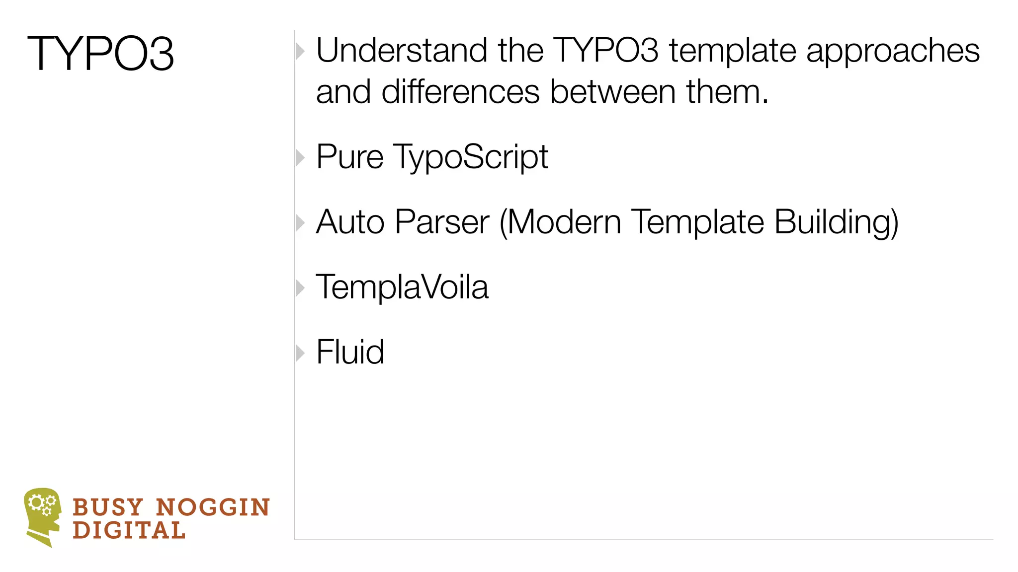 TYPO3          ‣ Understand the TYPO3 template approaches
                 and differences between them.
               ‣ Pure TypoScript
               ‣ Auto Parser (Modern Template Building)
               ‣ TemplaVoila
               ‣ Fluid



 BUSY NOGGIN
 DIGITAL
 