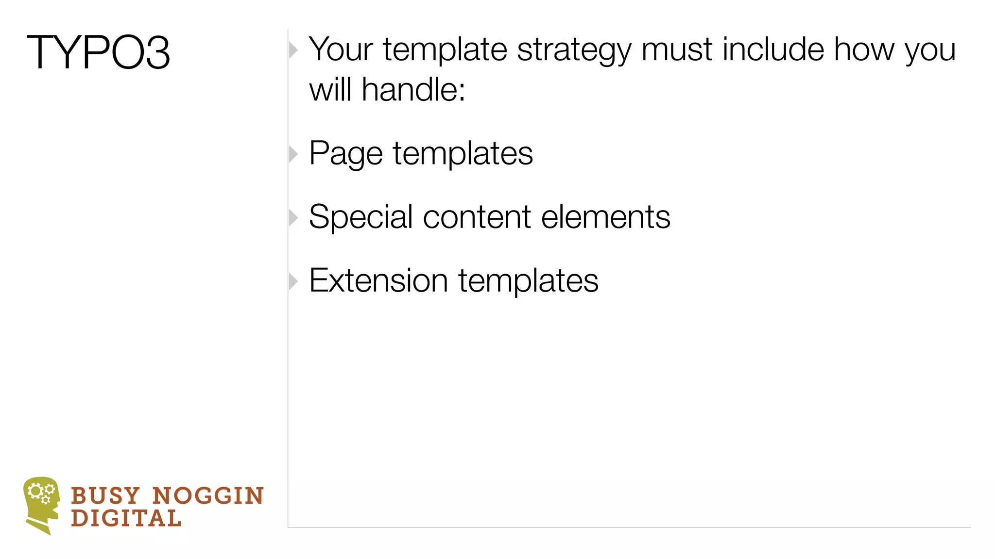 TYPO3          ‣ Your template strategy must include how you
                 will handle:
               ‣ Page templates
               ‣ Special content elements
               ‣ Extension templates




 BUSY NOGGIN
 DIGITAL
 