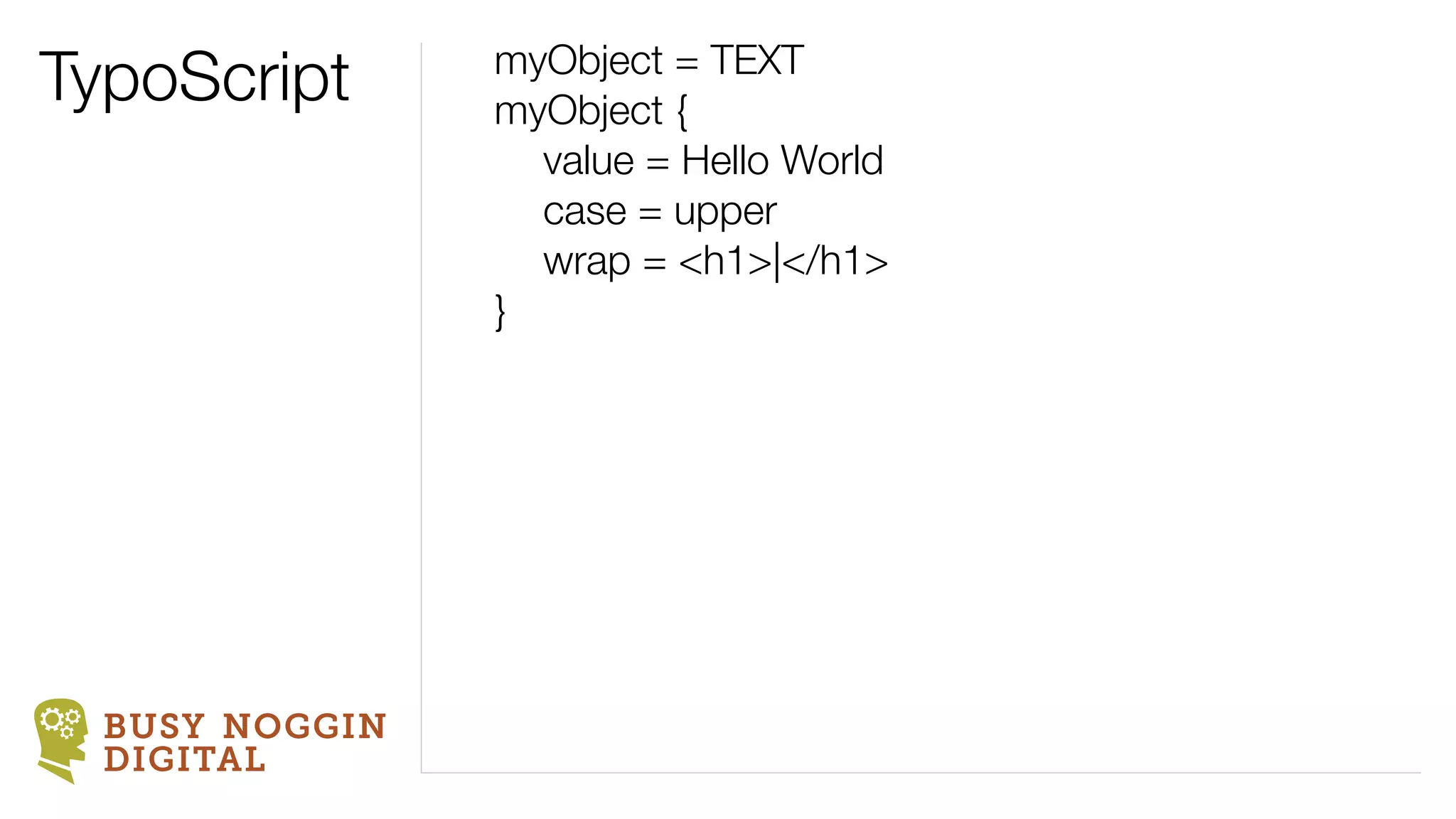TypoScript      myObject = TEXT
                myObject {
                	 value = Hello World
                	 case = upper
                	 wrap = <h1>|</h1>
                }




  BUSY NOGGIN
  DIGITAL
 