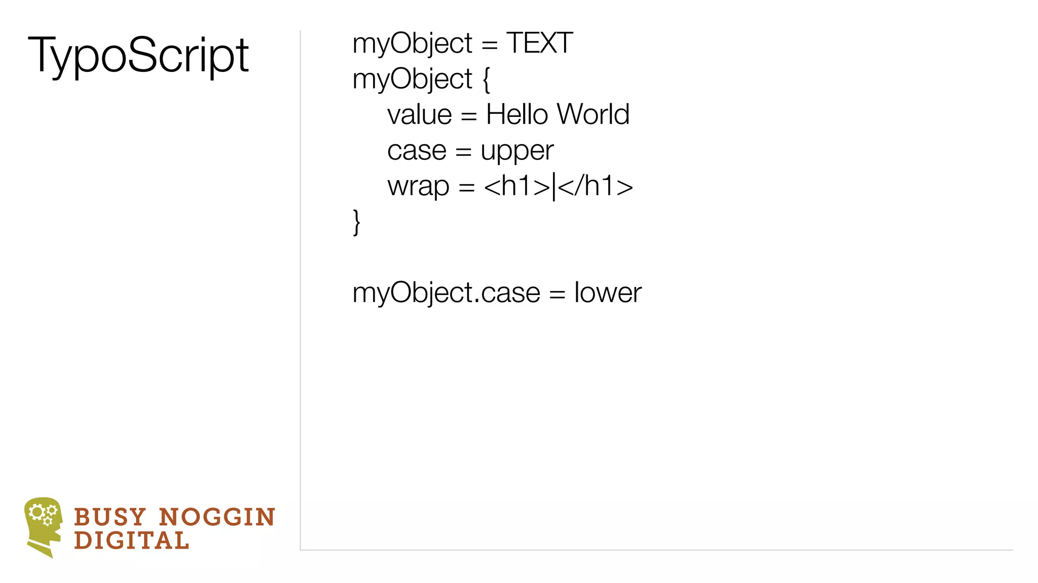 TypoScript      myObject = TEXT
                myObject {
                	 value = Hello World
                	 case = upper
                	 wrap = <h1>|</h1>
                }

                myObject.case = lower




  BUSY NOGGIN
  DIGITAL
 