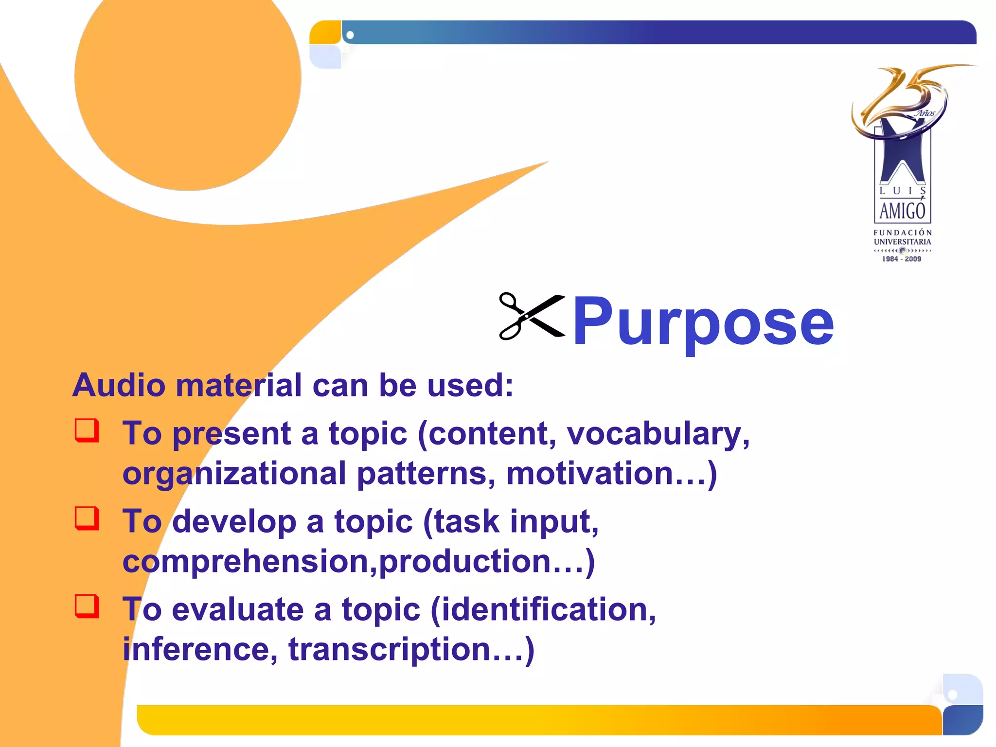 Purpose Audio material can be used: To present a topic (content, vocabulary, organizational patterns, motivation…) To develop a topic (task input, comprehension,production…) To evaluate a topic (identification, inference, transcription…)