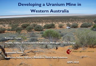 1
Developing a Uranium Mine in
Western Australia
Kathryn Taylor
Health, Safety, Environment & Radiation Manager – Toro Energy
Samantha Sonter
Radiation Safety Officer – Radiation Advice and Solutions
ARPS 2010
Kathryn Taylor
Health, Safety, Environment & Radiation Manager – Toro Energy
Samantha Sonter
Radiation Safety Officer – Radiation Advice and Solutions
ARPS 2010
 
