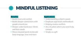 Benefits:
◉ Builds trust and comfort
◉ Builds deeper connections with
people around you
◉ Deeper understand your clients
and their needs
◉ Moves beyond words to decode
body language, tone and more
Applications:
◉ Understanding a client’s needs
◉ Employee appraisals and feedback
◉ Helping resolve conflicts
◉ Any situation where you want truly
connect
◉ Simply as a gift
 