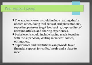 The academic events could include reading drafts
of each other, doing trial runs of oral presentations,
reporting progress to get feedback, group reading of
relevant articles, and sharing experiences.
Social events could include having meals together
with the supervisor, visiting members’ homes,
outings, etc.
Supervisors and institutions can provide token
financial support for coffee/meals and a place to
meet.
Peer support group
 