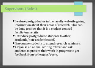 Feature postgraduates in the faculty web-site giving
information about their areas of research. This can
be done to show that it is a student centred
faculty/university.
Introduce postgraduate students to other
academic/non-academic staff.
Encourage students to attend research seminars.
Organise an annual writing retreat and ask
students to present their work in progress to get
feedback from colleagues/peers.
Supervisors (Roles)
 