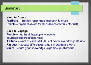 Summary

Need to Create

Facilities – provide reasonable research facilities

Events – organize event for discussions (formal/informal)

Need to Engage

People – get the right people to involve
(students/dean/professor etc)

Attitude – want to know attitude, not “know everything” attitude

Respect – accept differences, argue in academic ways

Share – share your knowledge, expertise, publications
 