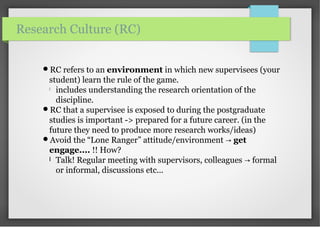 RC refers to an environment in which new supervisees (your
student) learn the rule of the game.

includes understanding the research orientation of the
discipline.
RC that a supervisee is exposed to during the postgraduate
studies is important -> prepared for a future career. (in the
future they need to produce more research works/ideas)
Avoid the “Lone Ranger” attitude/environment → get
engage.... !! How?
l Talk! Regular meeting with supervisors, colleagues formal→
or informal, discussions etc...
Research Culture (RC)
 