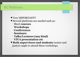 Very IMPORTANT!!
Several platforms are needed such as:

Short courses

Workshops

Conferences

Seminars

Talks/Lectures (any kind)

VIVA presentation etc
Both supervisors and students (senior and
junior) ought to attend these workshops.
RC Platforms
 