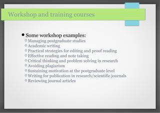 Some workshop examples:
 Managing postgraduate studies
 Academic writing
 Practical strategies for editing and proof reading
 Effective reading and note taking
 Critical thinking and problem solving in research
 Avoiding plagiarism
 Sustaining motivation at the postgraduate level
 Writing for publication in research/scientific journals
 Reviewing journal articles
Workshop and training courses
 