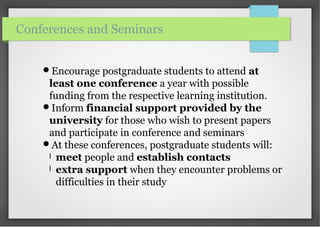 Encourage postgraduate students to attend at
least one conference a year with possible
funding from the respective learning institution.
Inform financial support provided by the
university for those who wish to present papers
and participate in conference and seminars
At these conferences, postgraduate students will:
l meet people and establish contacts
l extra support when they encounter problems or
difficulties in their study
Conferences and Seminars
 