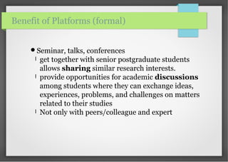 Seminar, talks, conferences
l get together with senior postgraduate students
allows sharing similar research interests.
l provide opportunities for academic discussions
among students where they can exchange ideas,
experiences, problems, and challenges on matters
related to their studies
l Not only with peers/colleague and expert
Benefit of Platforms (formal)
 