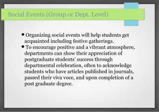 Organizing social events will help students get
acquainted including festive gatherings.
To encourage positive and a vibrant atmosphere,
departments can show their appreciation of
postgraduate students’ success through
departmental celebration, often to acknowledge
students who have articles published in journals,
passed their viva voce, and upon completion of a
post graduate degree.
Social Events (Group or Dept. Level)
 