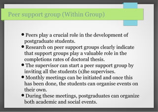 Peers play a crucial role in the development of
postgraduate students.
Research on peer support groups clearly indicate
that support groups play a valuable role in the
completions rates of doctoral thesis.
The supervisor can start a peer support group by
inviting all the students (s)he supervises.
Monthly meetings can be initiated and once this
has been done, the students can organise events on
their own.
During these meetings, postgraduates can organize
both academic and social events.
Peer support group (Within Group)
 