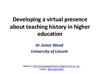 Developing a virtual presence
about teaching history in higher
education
Dr Jamie Wood
University of Lincoln
Website: http://makingdigitalhistory.blogs.lincoln.ac.uk/
Twitter: @woodjamie99
 