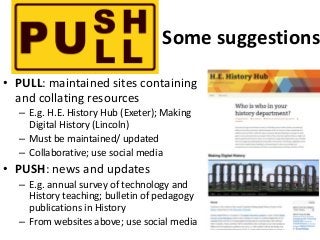 Some suggestions
• PULL: maintained sites containing
and collating resources
– E.g. H.E. History Hub (Exeter); Making
Digi...
