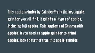 This apple grinder by GrinderPro is the best apple
grinder you will find. It grinds all types of apples,
including Fuji apples, Gala apples and Grannysmith
apples. If you need an apple grinder to grind
apples, look no further than this apple grinder.
 