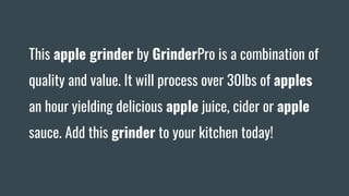 This apple grinder by GrinderPro is a combination of
quality and value. It will process over 30lbs of apples
an hour yielding delicious apple juice, cider or apple
sauce. Add this grinder to your kitchen today!
 