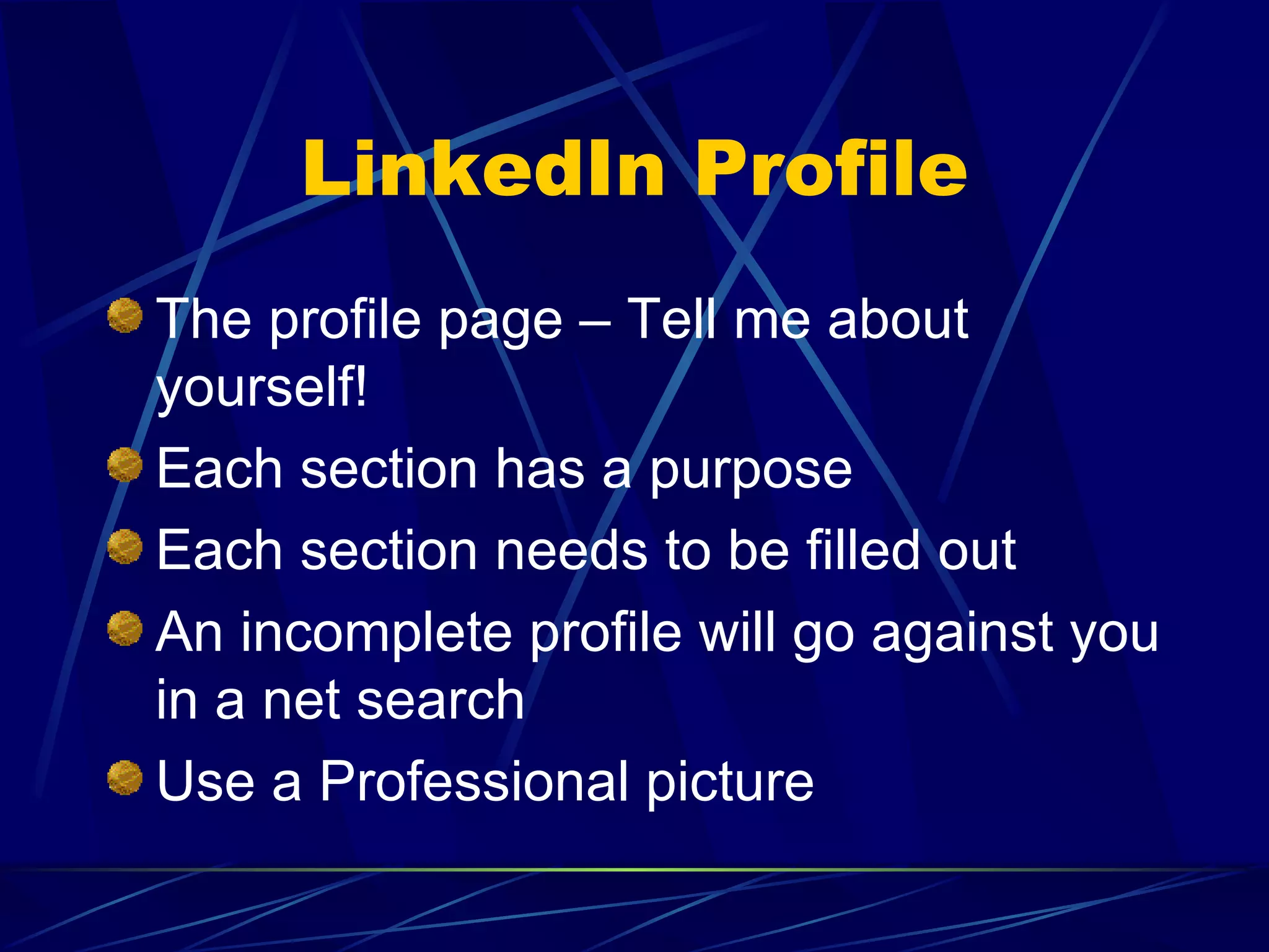 LinkedIn Profile The profile page – Tell me about yourself! Each section has a purpose Each section needs to be filled out An incomplete profile will go against you in a net search Use a Professional picture 
